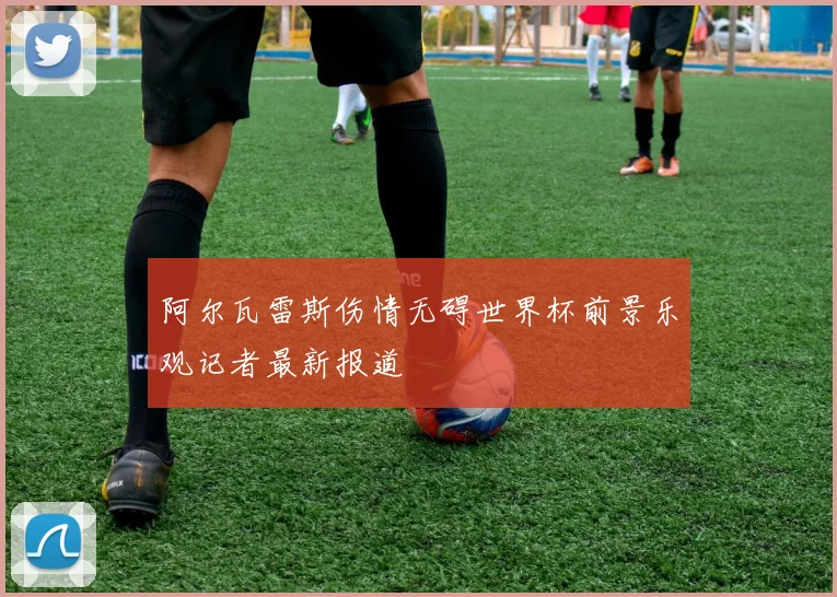 阿尔瓦雷斯伤情无碍世界杯前景乐观记者最新报道