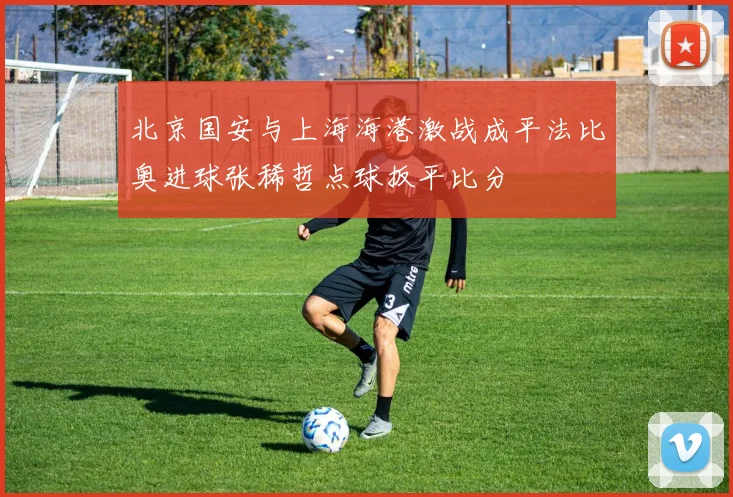 北京国安与上海海港激战成平法比奥进球张稀哲点球扳平比分