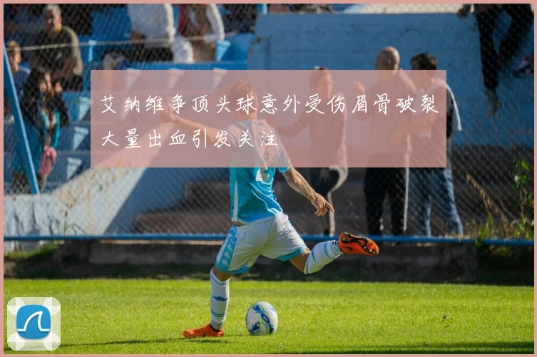 艾纳维争顶头球意外受伤眉骨破裂大量出血引发关注