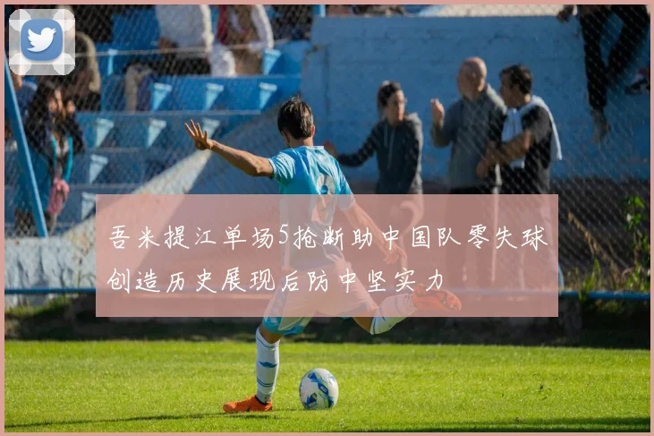 吾米提江单场5抢断助中国队零失球创造历史展现后防中坚实力