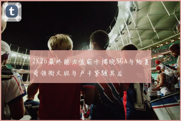 2K26最终能力值前十揭晓SGA与约基奇领衔文班与卢卡紧随其后
