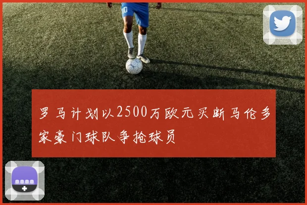 罗马计划以2500万欧元买断马伦多家豪门球队争抢球员