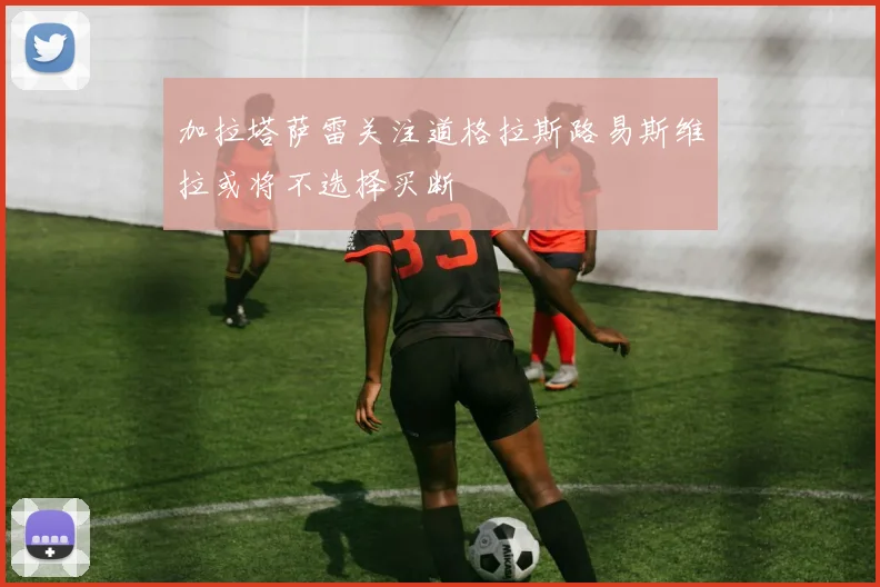 加拉塔萨雷关注道格拉斯路易斯维拉或将不选择买断
