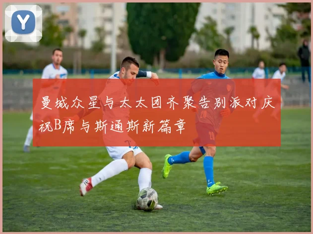 曼城众星与太太团齐聚告别派对庆祝B席与斯通斯新篇章
