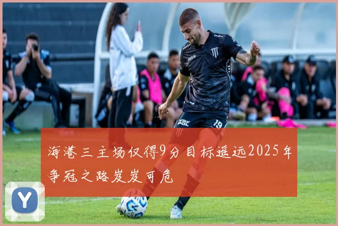 海港三主场仅得9分目标遥远2025年争冠之路岌岌可危