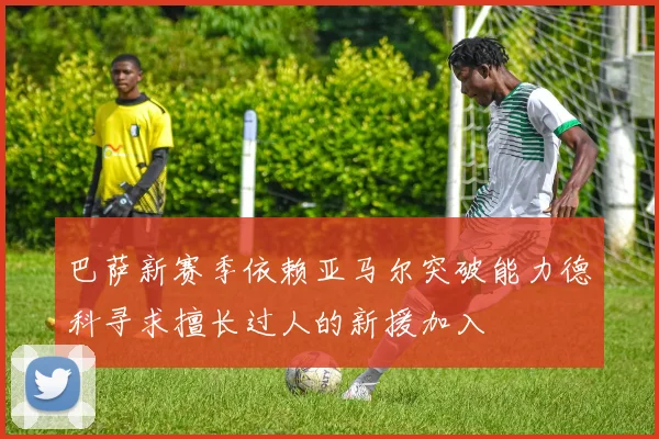 巴萨新赛季依赖亚马尔突破能力德科寻求擅长过人的新援加入