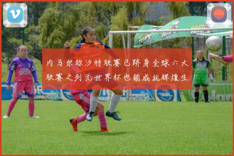 内马尔称沙特联赛已跻身全球六大联赛之列无世界杯也能成就辉煌生涯