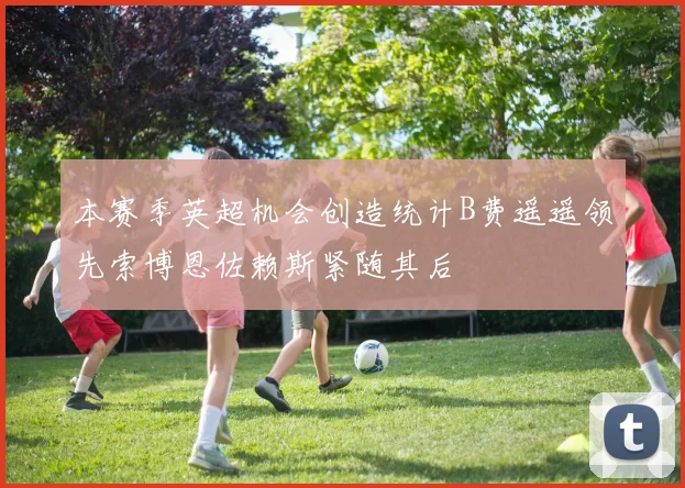 本赛季英超机会创造统计B费遥遥领先索博恩佐赖斯紧随其后