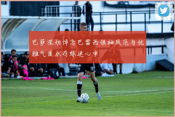 巴萨深切悼念巴雷西领袖风范与优雅气度永存球迷心中