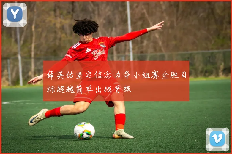 薛英佑坚定信念力争小组赛全胜目标超越简单出线晋级